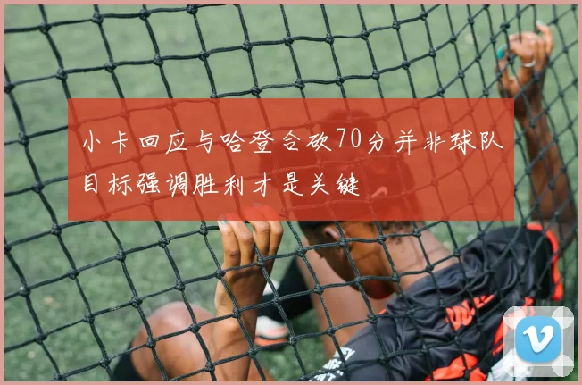 小卡回应与哈登合砍70分并非球队目标强调胜利才是关键