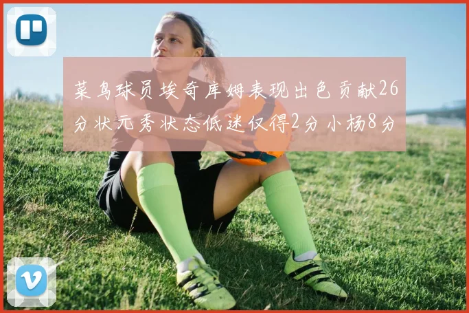 菜鸟球员埃奇库姆表现出色贡献26分状元秀状态低迷仅得2分小杨8分钟未能得分