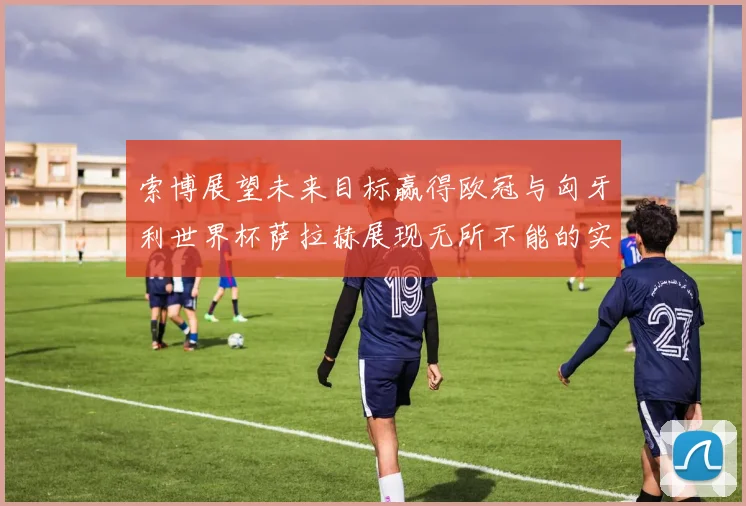 索博展望未来目标赢得欧冠与匈牙利世界杯萨拉赫展现无所不能的实力