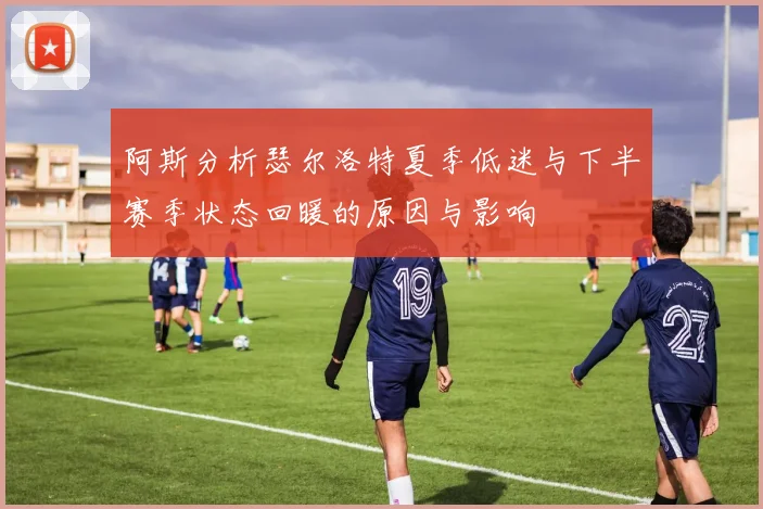 阿斯分析瑟尔洛特夏季低迷与下半赛季状态回暖的原因与影响