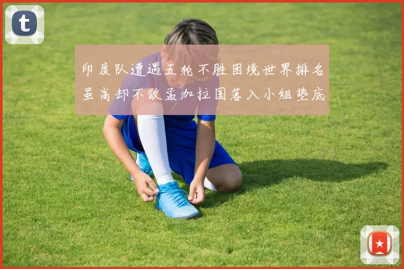 印度队遭遇五轮不胜困境世界排名虽高却不敌孟加拉国落入小组垫底