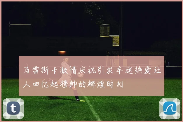 马雷斯卡激情庆祝引发车迷热爱让人回忆起穆帅的辉煌时刻