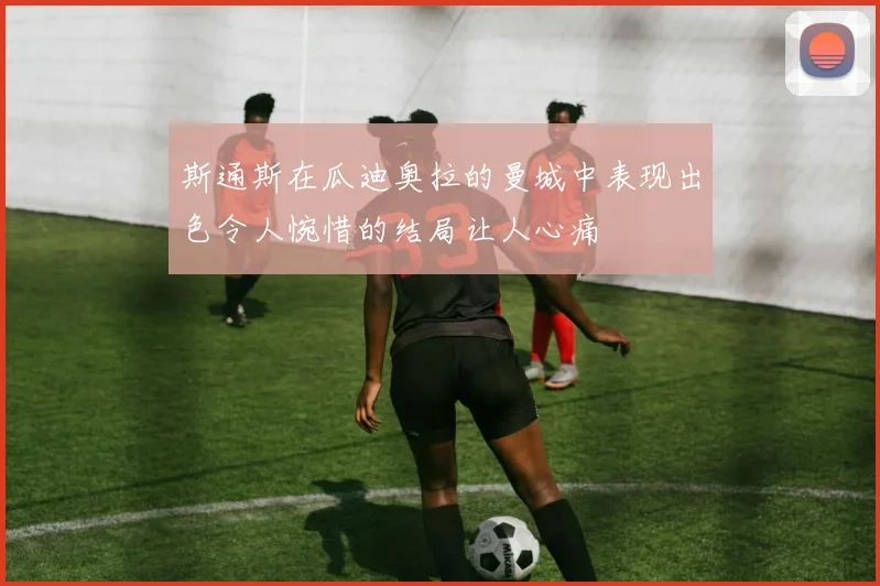 斯通斯在瓜迪奥拉的曼城中表现出色令人惋惜的结局让人心痛