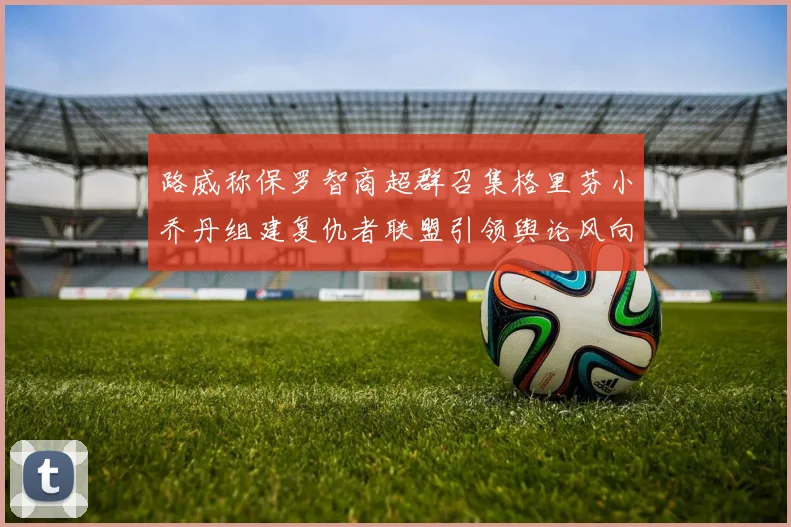 路威称保罗智商超群召集格里芬小乔丹组建复仇者联盟引领舆论风向