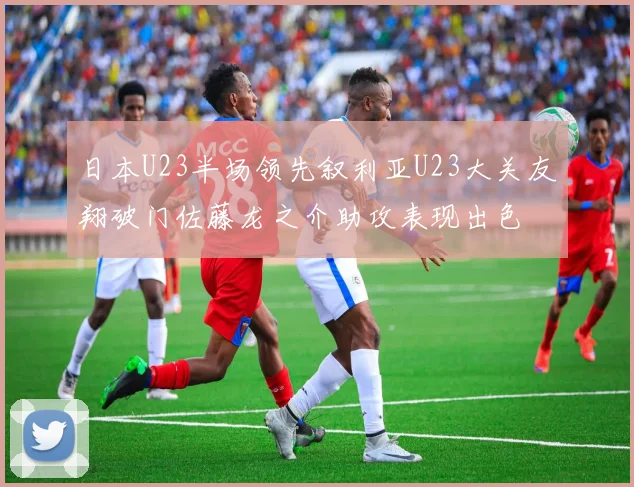 日本U23半场领先叙利亚U23大关友翔破门佐藤龙之介助攻表现出色