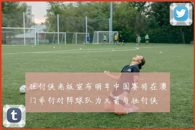 独行侠老板宣布明年中国赛将在澳门举行对阵球队为火箭与独行侠