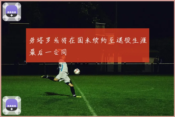 劳塔罗或将在国米续约至退役生涯最后一合同