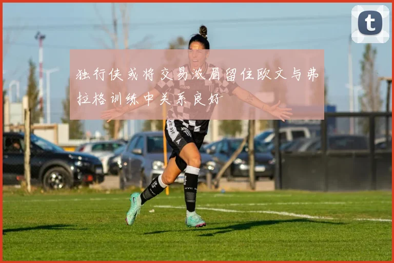 独行侠或将交易浓眉留住欧文与弗拉格训练中关系良好