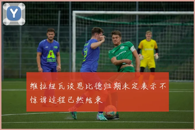 维拉纽瓦谈恩比德归期未定表示不惊讶过程已然结束