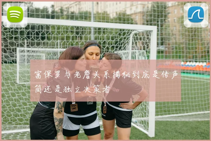 富保罗与老詹关系揭秘到底是传声筒还是独立决策者