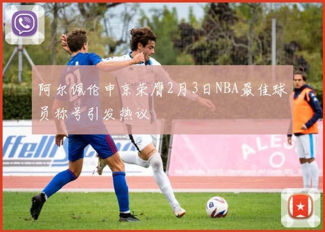 阿尔佩伦申京荣膺2月3日NBA最佳球员称号引发热议