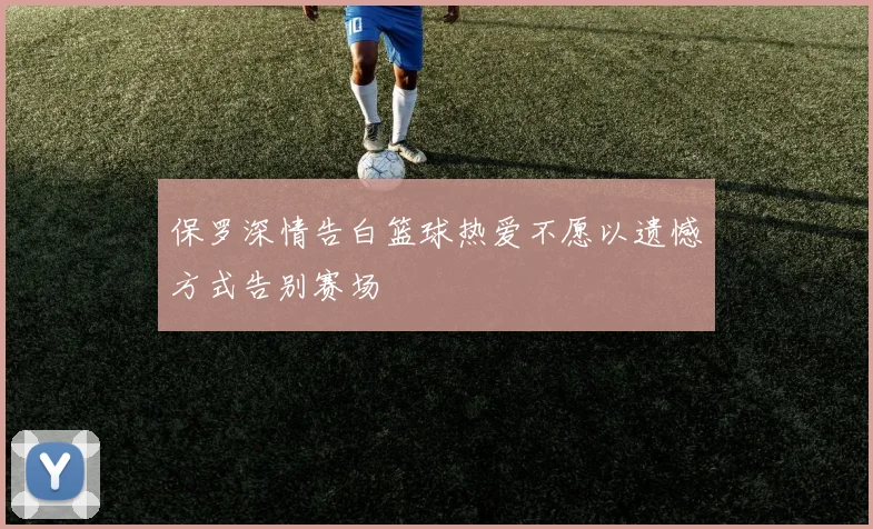 保罗深情告白篮球热爱不愿以遗憾方式告别赛场