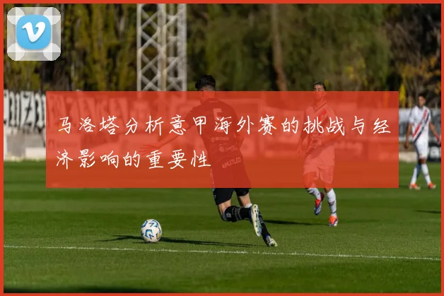 马洛塔分析意甲海外赛的挑战与经济影响的重要性