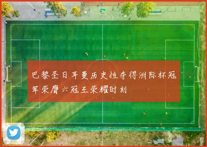 巴黎圣日耳曼历史性夺得洲际杯冠军荣膺六冠王荣耀时刻