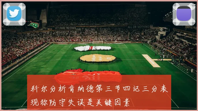 科尔分析肯纳德第三节四记三分表现称防守失误是关键因素