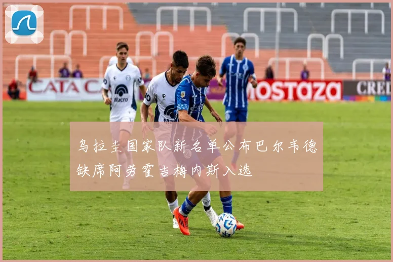乌拉圭国家队新名单公布巴尔韦德缺席阿劳霍吉梅内斯入选