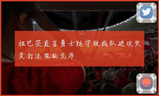 祖巴茨直言勇士防守致我队进攻失灵打法混乱无序