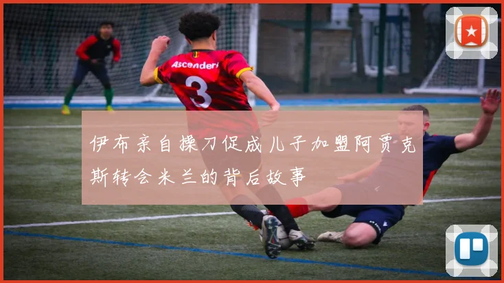伊布亲自操刀促成儿子加盟阿贾克斯转会米兰的背后故事