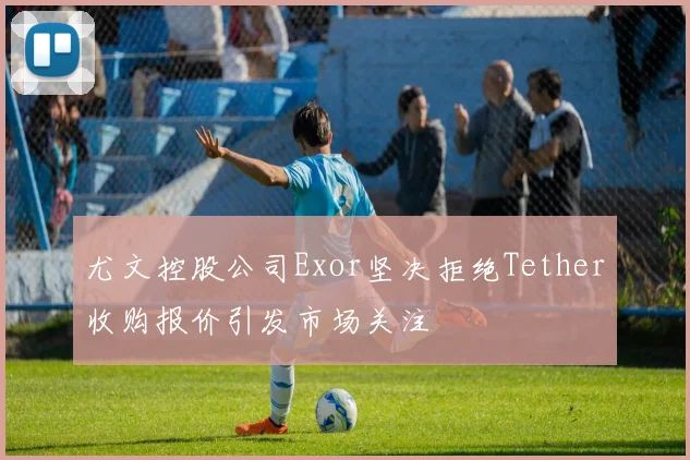 尤文控股公司Exor坚决拒绝Tether收购报价引发市场关注