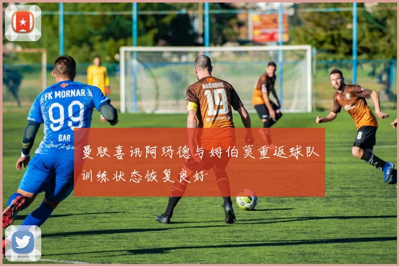 曼联喜讯阿玛德与姆伯莫重返球队训练状态恢复良好