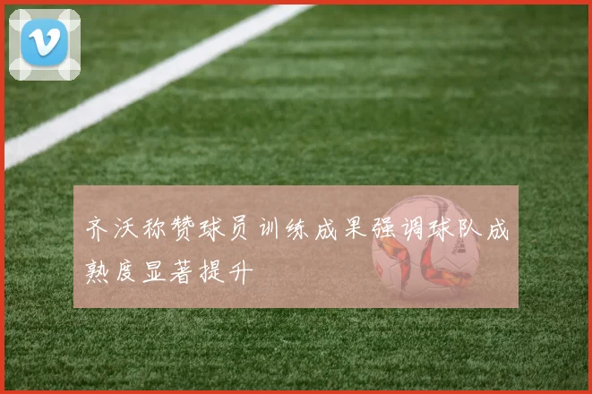 齐沃称赞球员训练成果强调球队成熟度显著提升