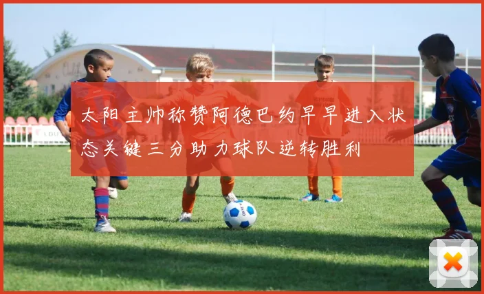 太阳主帅称赞阿德巴约早早进入状态关键三分助力球队逆转胜利