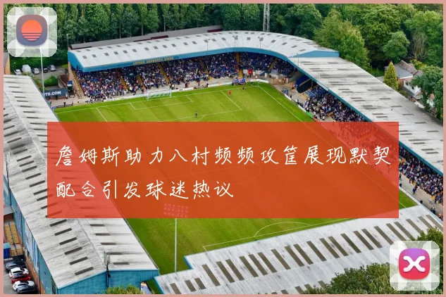 詹姆斯助力八村频频攻筐展现默契配合引发球迷热议