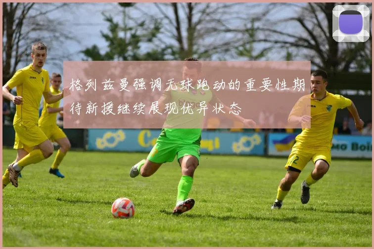 格列兹曼强调无球跑动的重要性期待新援继续展现优异状态