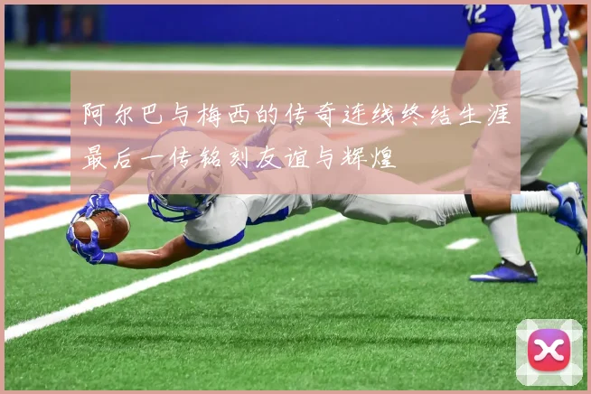 阿尔巴与梅西的传奇连线终结生涯最后一传铭刻友谊与辉煌