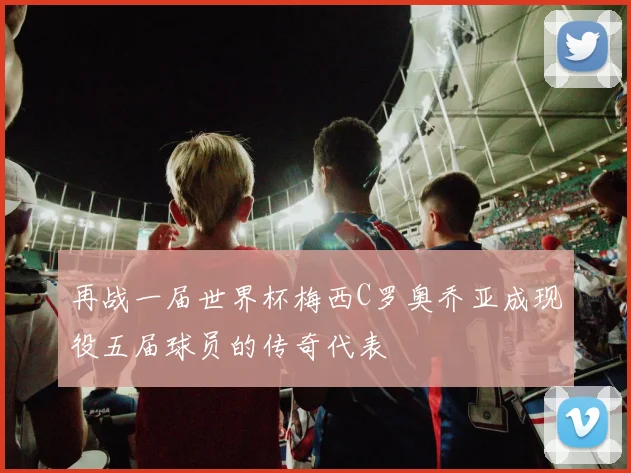 再战一届世界杯梅西C罗奥乔亚成现役五届球员的传奇代表