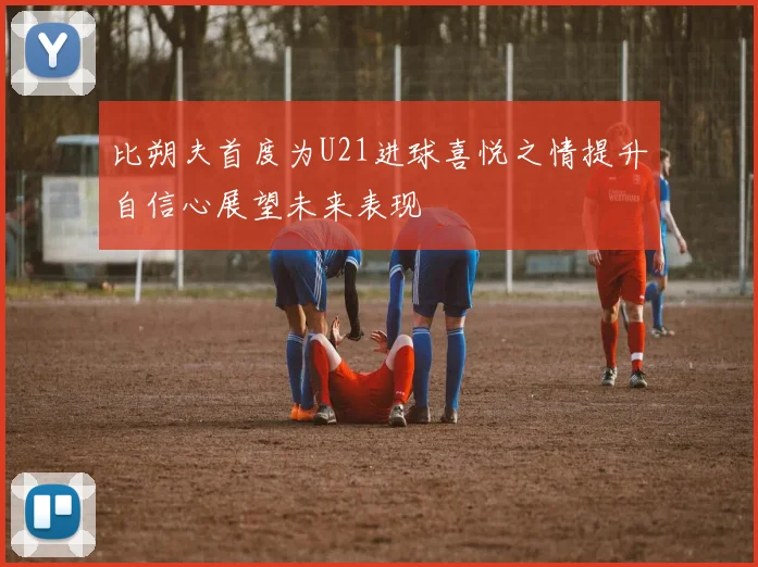 比朔夫首度为U21进球喜悦之情提升自信心展望未来表现