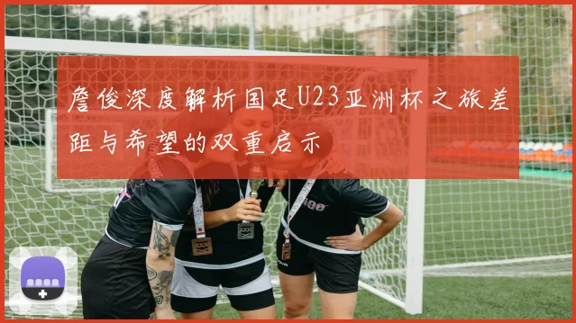 詹俊深度解析国足U23亚洲杯之旅差距与希望的双重启示