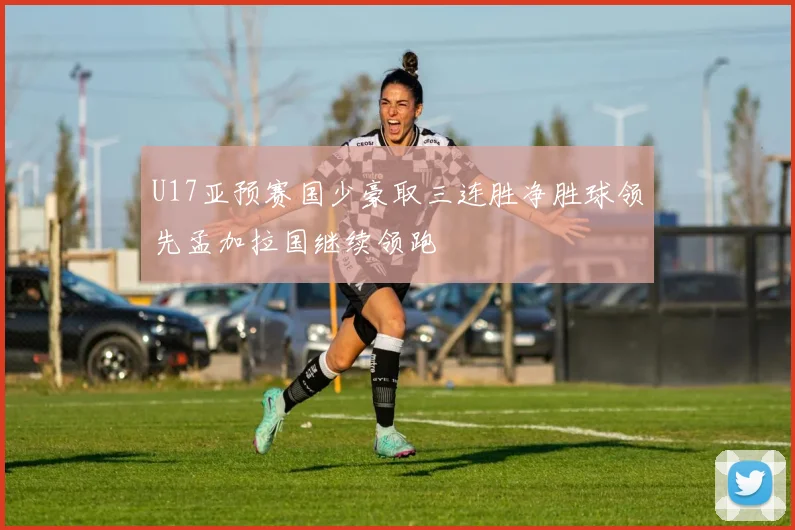 U17亚预赛国少豪取三连胜净胜球领先孟加拉国继续领跑