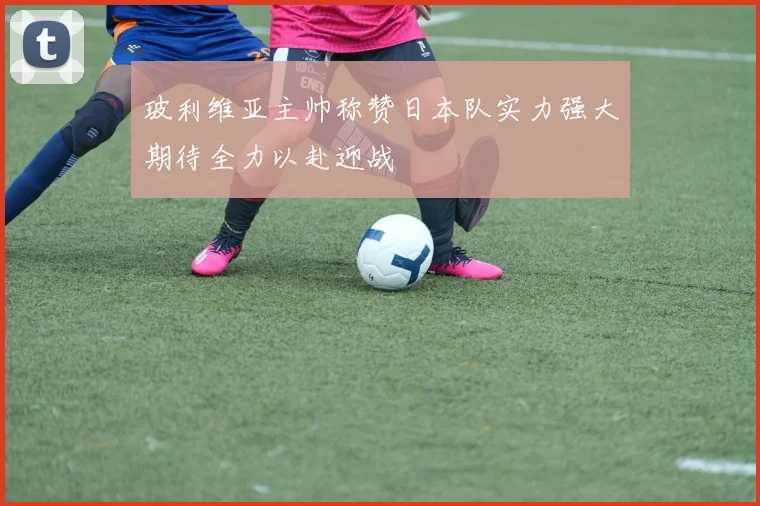 玻利维亚主帅称赞日本队实力强大期待全力以赴迎战