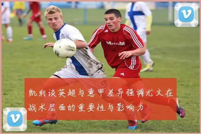 凯利谈英超与意甲差异强调尤文在战术层面的重要性与影响力