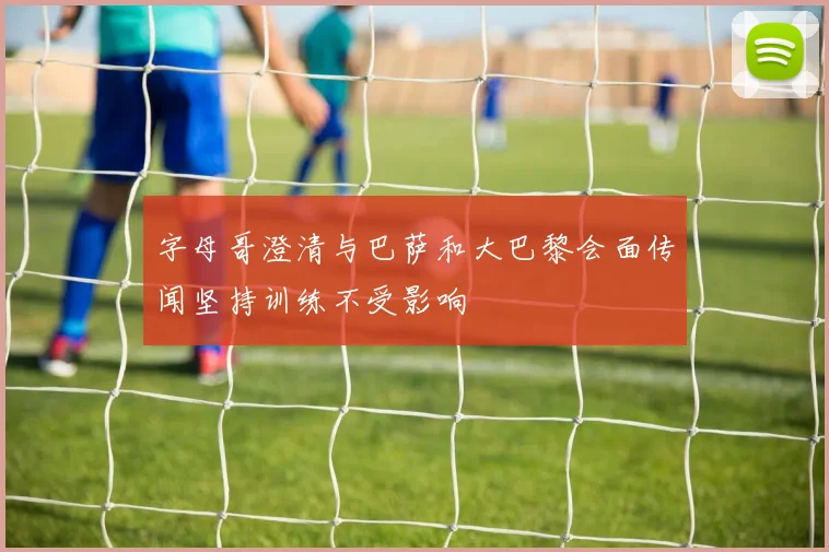 字母哥澄清与巴萨和大巴黎会面传闻坚持训练不受影响