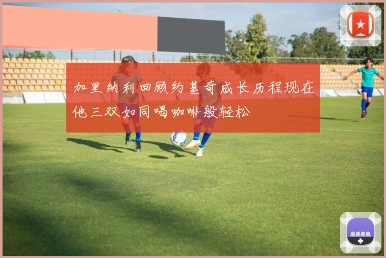 加里纳利回顾约基奇成长历程现在他三双如同喝咖啡般轻松