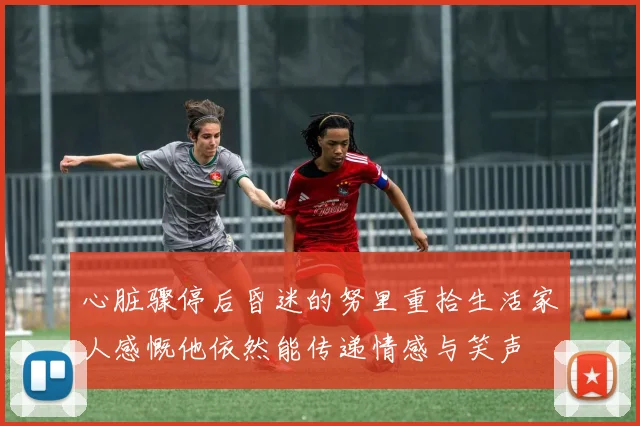 心脏骤停后昏迷的努里重拾生活家人感慨他依然能传递情感与笑声