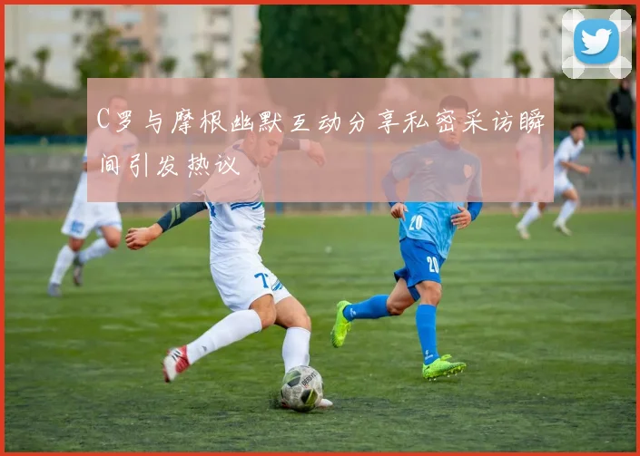 C罗与摩根幽默互动分享私密采访瞬间引发热议