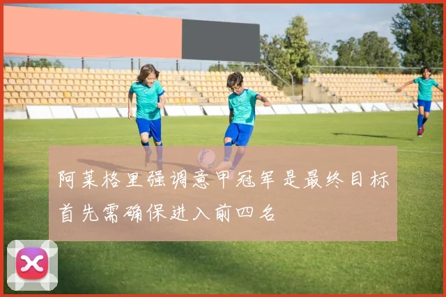 阿莱格里强调意甲冠军是最终目标首先需确保进入前四名